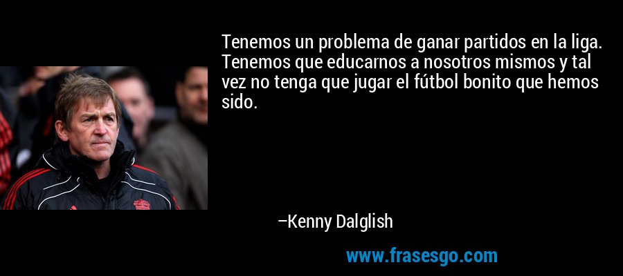 Tenemos un problema de ganar partidos en la liga. Tenemos que educarnos a nosotros mismos y tal vez no tenga que jugar el fútbol bonito que hemos sido. – Kenny Dalglish