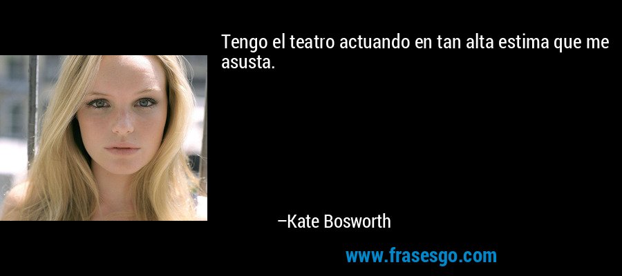 Tengo el teatro actuando en tan alta estima que me asusta. – Kate Bosworth