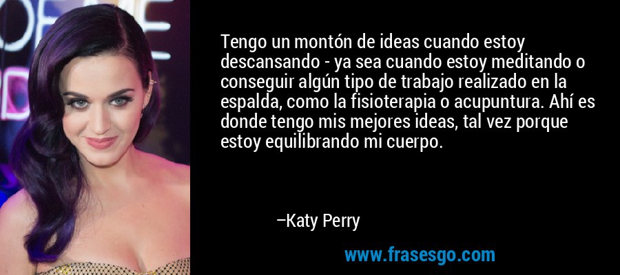 Tengo un montón de ideas cuando estoy descansando - ya sea cuando estoy meditando o conseguir algún tipo de trabajo realizado en la espalda, como la fisioterapia o acupuntura. Ahí es donde tengo mis mejores ideas, tal vez porque estoy equilibrando mi cuerpo. – Katy Perry