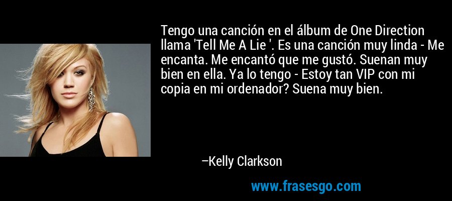 Tengo una canción en el álbum de One Direction llama 'Tell Me A Lie '. Es una canción muy linda - Me encanta. Me encantó que me gustó. Suenan muy bien en ella. Ya lo tengo - Estoy tan VIP con mi copia en mi ordenador? Suena muy bien. – Kelly Clarkson