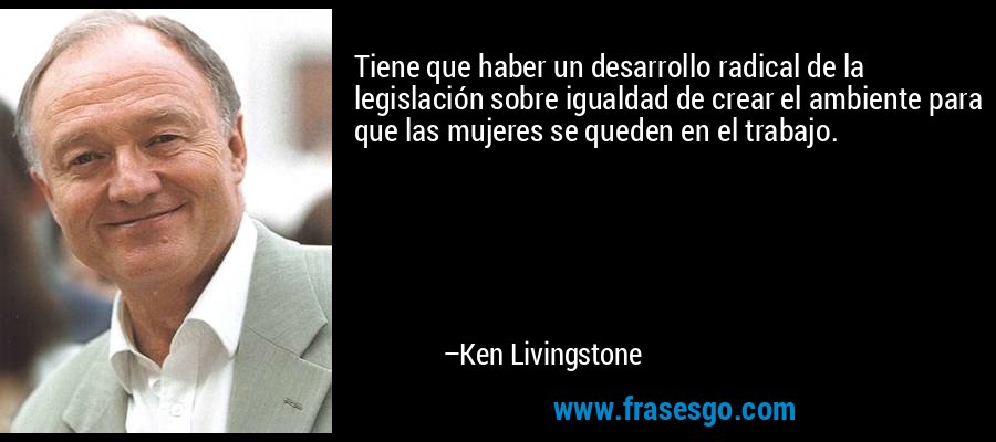 Tiene que haber un desarrollo radical de la legislación sobre igualdad de crear el ambiente para que las mujeres se queden en el trabajo. – Ken Livingstone