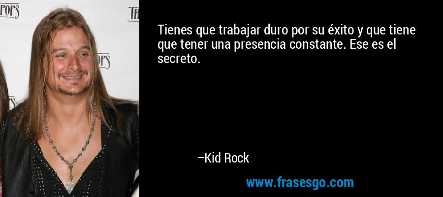 Tienes que trabajar duro por su éxito y que tiene que tener una presencia constante. Ese es el secreto. – Kid Rock