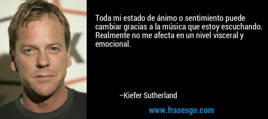 Toda mi estado de ánimo o sentimiento puede cambiar gracias a la música que estoy escuchando. Realmente no me afecta en un nivel visceral y emocional. – Kiefer Sutherland