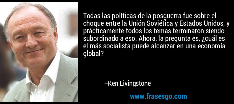 Todas las políticas de la posguerra fue sobre el choque entre la Unión Soviética y Estados Unidos, y prácticamente todos los temas terminaron siendo subordinado a eso. Ahora, la pregunta es, ¿cuál es el más socialista puede alcanzar en una economía global? – Ken Livingstone