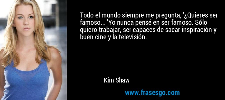 Todo el mundo siempre me pregunta, '¿Quieres ser famoso... 'Yo nunca pensé en ser famoso. Sólo quiero trabajar, ser capaces de sacar inspiración y buen cine y la televisión. – Kim Shaw