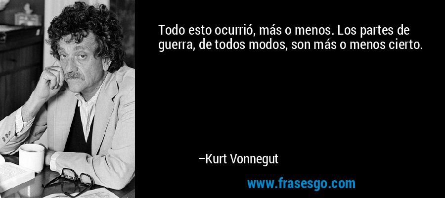 Todo esto ocurrió, más o menos. Los partes de guerra, de todos modos, son más o menos cierto. – Kurt Vonnegut