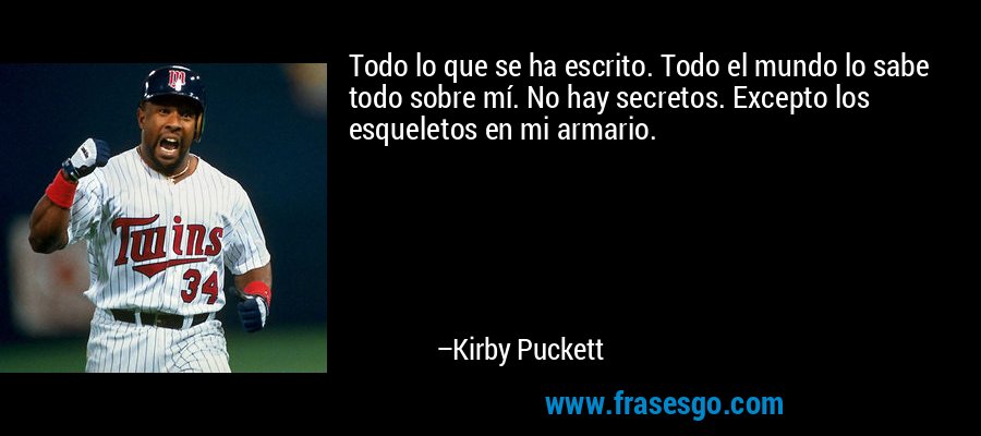 Todo lo que se ha escrito. Todo el mundo lo sabe todo sobre mí. No hay secretos. Excepto los esqueletos en mi armario. – Kirby Puckett