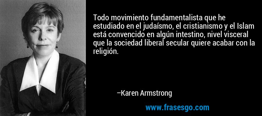 Todo movimiento fundamentalista que he estudiado en el judaísmo, el cristianismo y el Islam está convencido en algún intestino, nivel visceral que la sociedad liberal secular quiere acabar con la religión. – Karen Armstrong