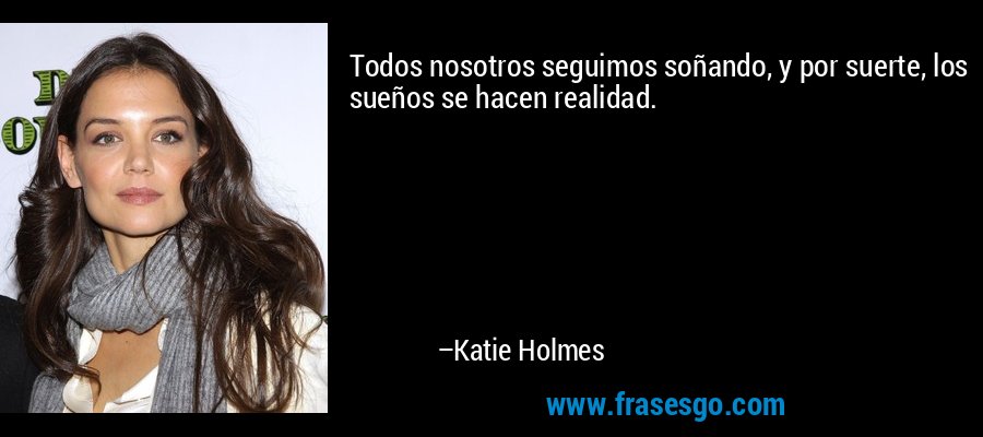 Todos nosotros seguimos soñando, y por suerte, los sueños se hacen realidad. – Katie Holmes