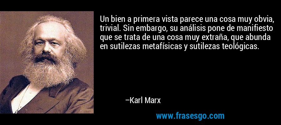 Un bien a primera vista parece una cosa muy obvia, trivial. Sin embargo, su análisis pone de manifiesto que se trata de una cosa muy extraña, que abunda en sutilezas metafísicas y sutilezas teológicas. – Karl Marx