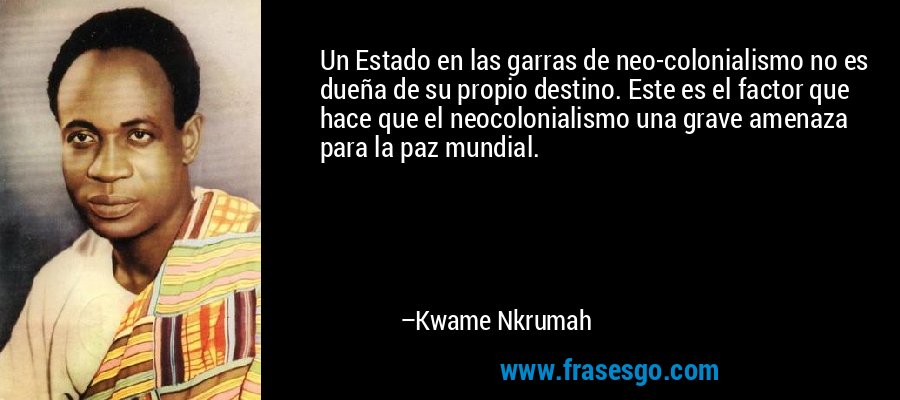Un Estado en las garras de neo-colonialismo no es dueña de su propio destino. Este es el factor que hace que el neocolonialismo una grave amenaza para la paz mundial. – Kwame Nkrumah