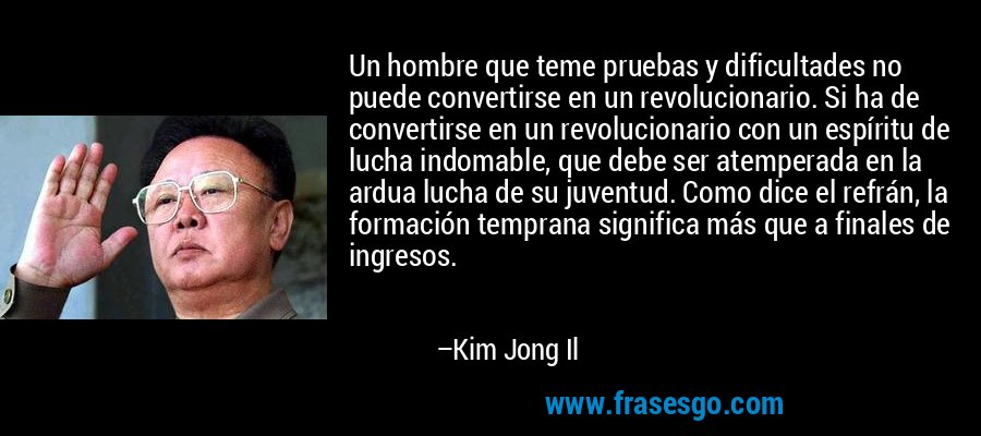 Un hombre que teme pruebas y dificultades no puede convertirse en un revolucionario. Si ha de convertirse en un revolucionario con un espíritu de lucha indomable, que debe ser atemperada en la ardua lucha de su juventud. Como dice el refrán, la formación temprana significa más que a finales de ingresos. – Kim Jong Il