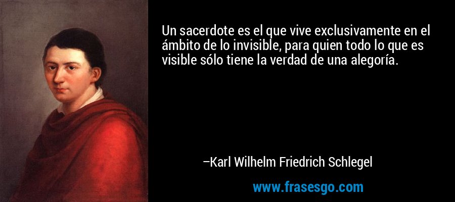 Un sacerdote es el que vive exclusivamente en el ámbito de lo invisible, para quien todo lo que es visible sólo tiene la verdad de una alegoría. – Karl Wilhelm Friedrich Schlegel