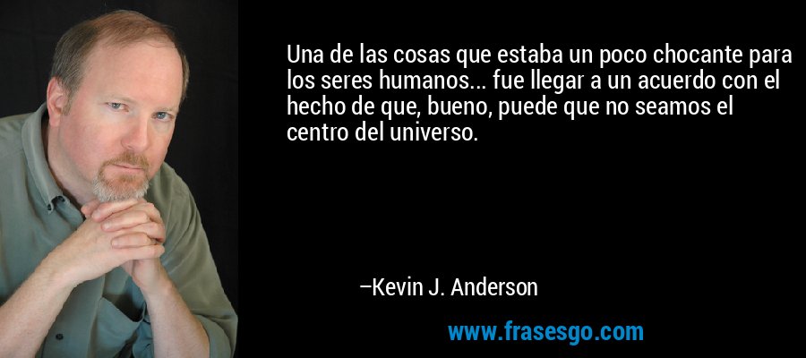 Una de las cosas que estaba un poco chocante para los seres humanos... fue llegar a un acuerdo con el hecho de que, bueno, puede que no seamos el centro del universo. – Kevin J. Anderson