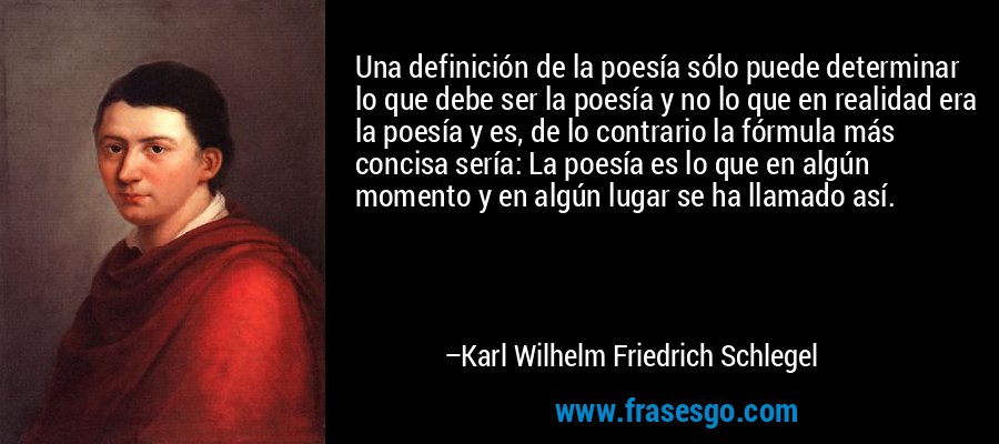 Una definición de la poesía sólo puede determinar lo que debe ser la poesía y no lo que en realidad era la poesía y es, de lo contrario la fórmula más concisa sería: La poesía es lo que en algún momento y en algún lugar se ha llamado así. – Karl Wilhelm Friedrich Schlegel