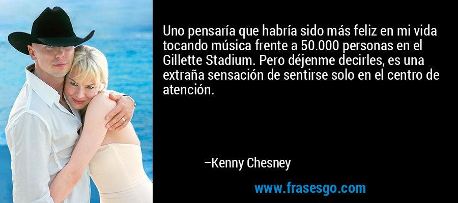 Uno pensaría que habría sido más feliz en mi vida tocando música frente a 50.000 personas en el Gillette Stadium. Pero déjenme decirles, es una extraña sensación de sentirse solo en el centro de atención. – Kenny Chesney