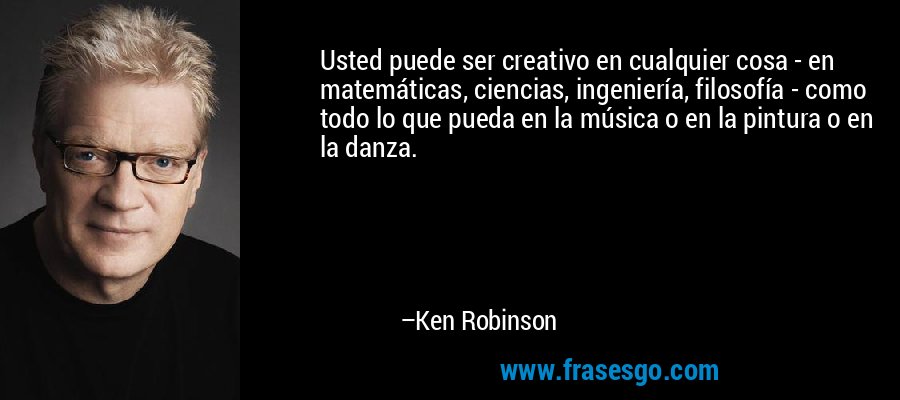 Usted puede ser creativo en cualquier cosa - en matemáticas, ciencias, ingeniería, filosofía - como todo lo que pueda en la música o en la pintura o en la danza. – Ken Robinson