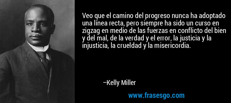 Veo que el camino del progreso nunca ha adoptado una línea recta, pero siempre ha sido un curso en zigzag en medio de las fuerzas en conflicto del bien y del mal, de la verdad y el error, la justicia y la injusticia, la crueldad y la misericordia. – Kelly Miller