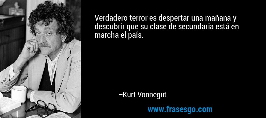 Verdadero terror es despertar una mañana y descubrir que su clase de secundaria está en marcha el país. – Kurt Vonnegut