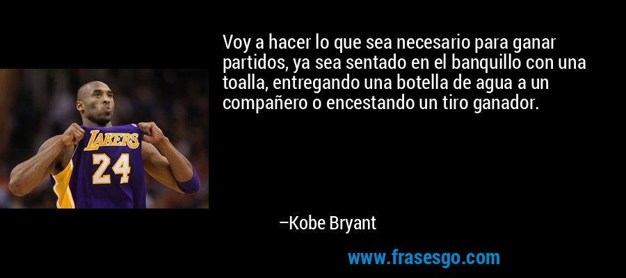 Voy a hacer lo que sea necesario para ganar partidos, ya sea sentado en el banquillo con una toalla, entregando una botella de agua a un compañero o encestando un tiro ganador. – Kobe Bryant
