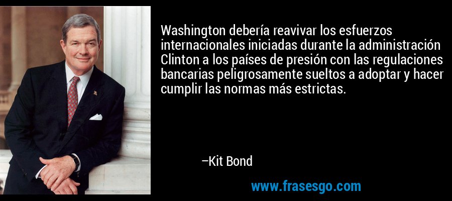 Washington debería reavivar los esfuerzos internacionales iniciadas durante la administración Clinton a los países de presión con las regulaciones bancarias peligrosamente sueltos a adoptar y hacer cumplir las normas más estrictas. – Kit Bond