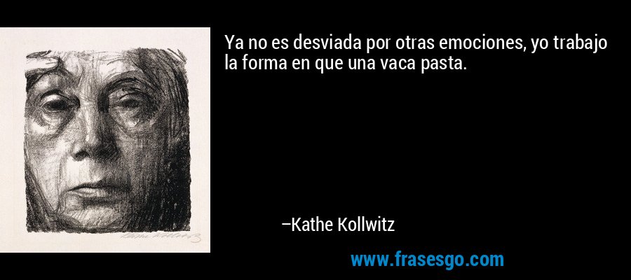 Ya no es desviada por otras emociones, yo trabajo la forma en que una vaca pasta. – Kathe Kollwitz