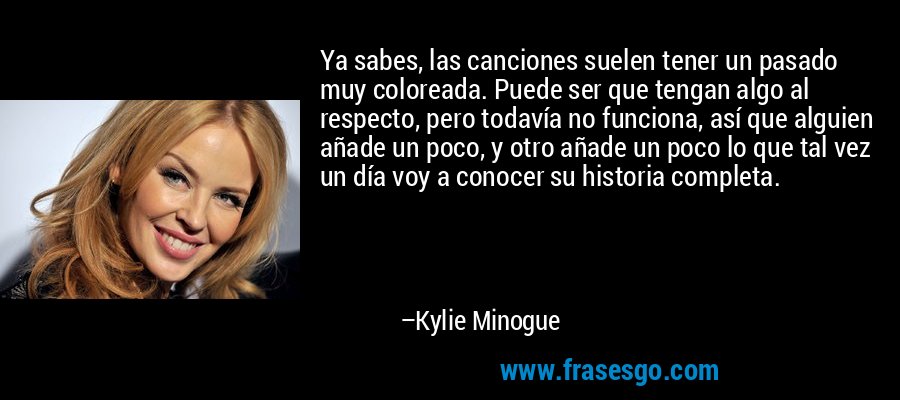 Ya sabes, las canciones suelen tener un pasado muy coloreada. Puede ser que tengan algo al respecto, pero todavía no funciona, así que alguien añade un poco, y otro añade un poco lo que tal vez un día voy a conocer su historia completa. – Kylie Minogue