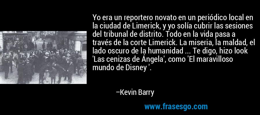 Yo era un reportero novato en un periódico local en la ciudad de Limerick, y yo solía cubrir las sesiones del tribunal de distrito. Todo en la vida pasa a través de la corte Limerick. La miseria, la maldad, el lado oscuro de la humanidad ... Te digo, hizo look 'Las cenizas de Ángela', como 'El maravilloso mundo de Disney '. – Kevin Barry