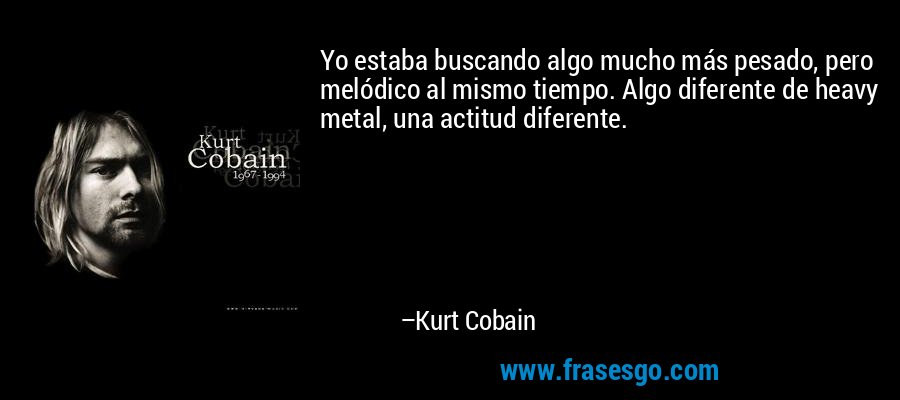 Yo estaba buscando algo mucho más pesado, pero melódico al mismo tiempo. Algo diferente de heavy metal, una actitud diferente. – Kurt Cobain