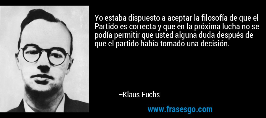 Yo estaba dispuesto a aceptar la filosofía de que el Partido es correcta y que en la próxima lucha no se podía permitir que usted alguna duda después de que el partido había tomado una decisión. – Klaus Fuchs
