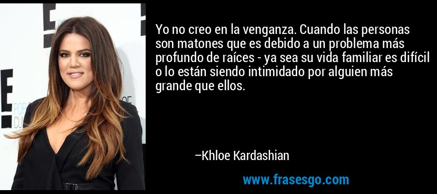 Yo no creo en la venganza. Cuando las personas son matones que es debido a un problema más profundo de raíces - ya sea su vida familiar es difícil o lo están siendo intimidado por alguien más grande que ellos. – Khloe Kardashian