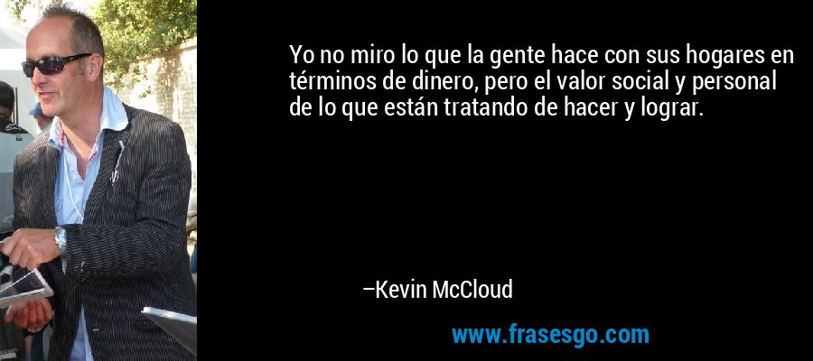 Yo no miro lo que la gente hace con sus hogares en términos de dinero, pero el valor social y personal de lo que están tratando de hacer y lograr. – Kevin McCloud