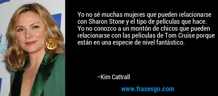 Yo no sé muchas mujeres que pueden relacionarse con Sharon Stone y el tipo de películas que hace. Yo no conozco a un montón de chicos que pueden relacionarse con las películas de Tom Cruise porque están en una especie de nivel fantástico. – Kim Cattrall
