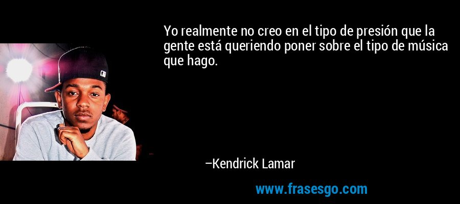 Yo realmente no creo en el tipo de presión que la gente está queriendo poner sobre el tipo de música que hago. – Kendrick Lamar