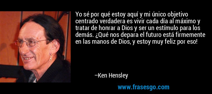 Yo sé por qué estoy aquí y mi único objetivo centrado verdadera es vivir cada día al máximo y tratar de honrar a Dios y ser un estímulo para los demás. ¿Qué nos depara el futuro está firmemente en las manos de Dios, y estoy muy feliz por eso! – Ken Hensley