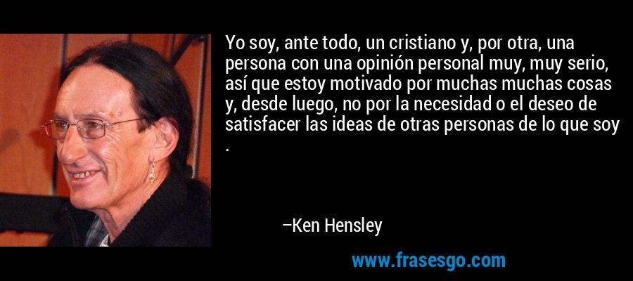 Yo soy, ante todo, un cristiano y, por otra, una persona con una opinión personal muy, muy serio, así que estoy motivado por muchas muchas cosas y, desde luego, no por la necesidad o el deseo de satisfacer las ideas de otras personas de lo que soy . – Ken Hensley