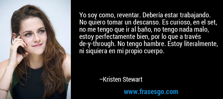 Yo soy como, reventar. Debería estar trabajando. No quiero tomar un descanso. Es curioso, en el set, no me tengo que ir al baño, no tengo nada malo, estoy perfectamente bien, por lo que a través de-y-through. No tengo hambre. Estoy literalmente, ni siquiera en mi propio cuerpo. – Kristen Stewart