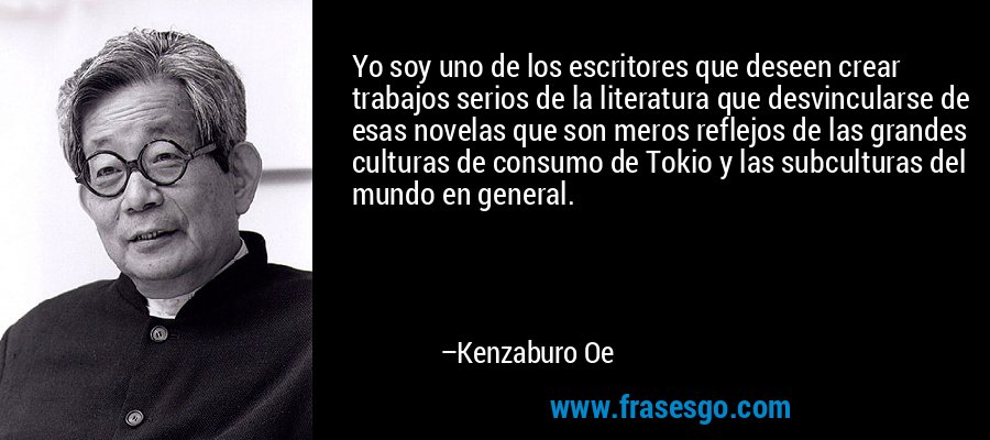 Yo soy uno de los escritores que deseen crear trabajos serios de la literatura que desvincularse de esas novelas que son meros reflejos de las grandes culturas de consumo de Tokio y las subculturas del mundo en general. – Kenzaburo Oe