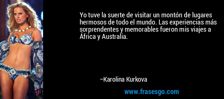 Yo tuve la suerte de visitar un montón de lugares hermosos de todo el mundo. Las experiencias más sorprendentes y memorables fueron mis viajes a África y Australia. – Karolina Kurkova