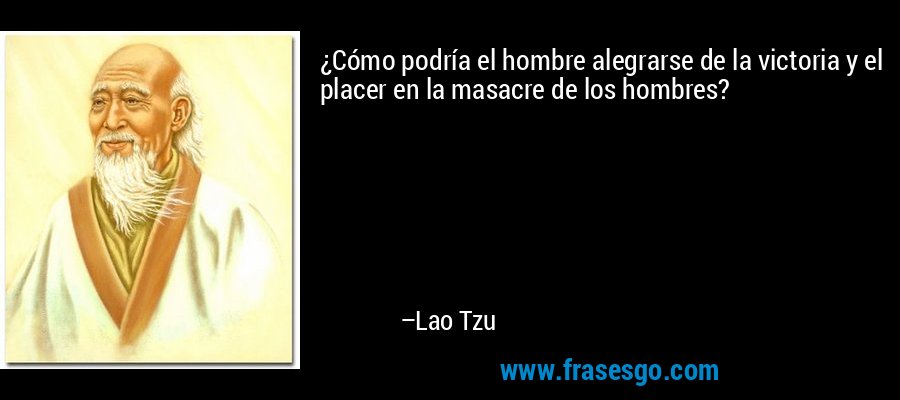 ¿Cómo podría el hombre alegrarse de la victoria y el placer en la masacre de los hombres? – Lao Tzu