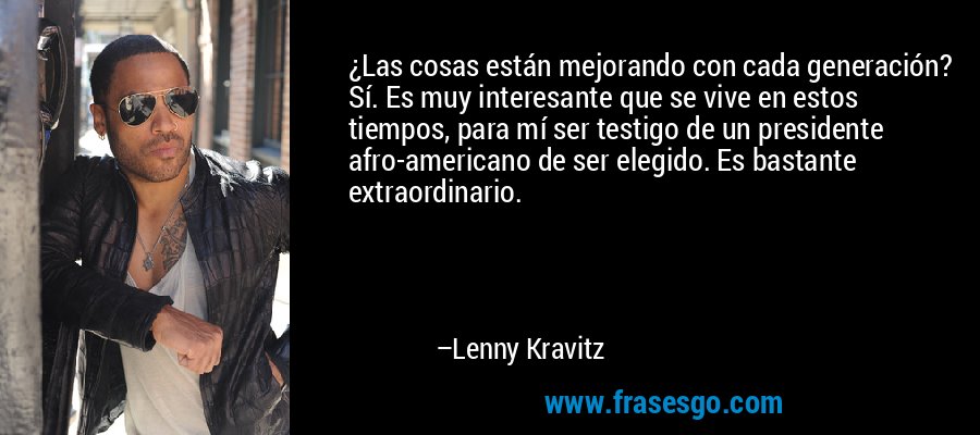 ¿Las cosas están mejorando con cada generación? Sí. Es muy interesante que se vive en estos tiempos, para mí ser testigo de un presidente afro-americano de ser elegido. Es bastante extraordinario. – Lenny Kravitz