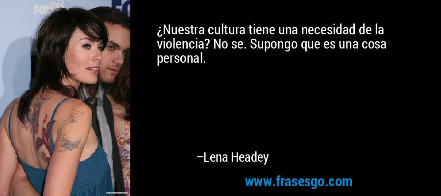 ¿Nuestra cultura tiene una necesidad de la violencia? No se. Supongo que es una cosa personal. – Lena Headey
