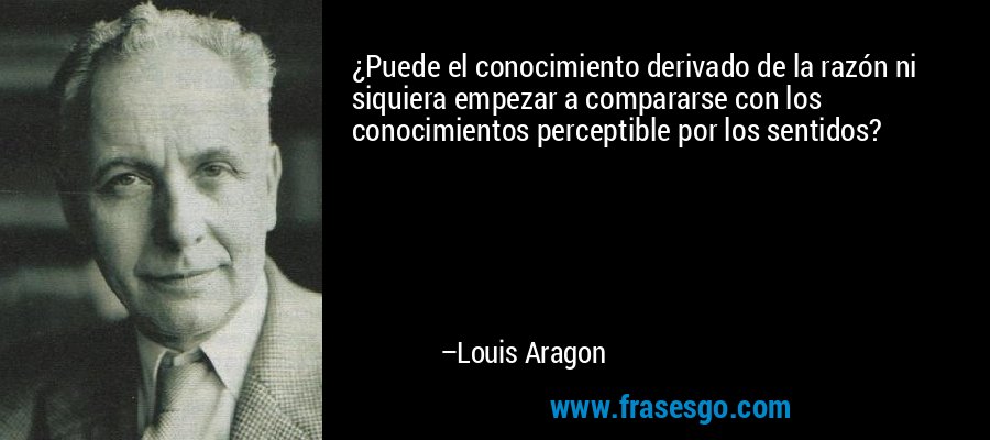 ¿Puede el conocimiento derivado de la razón ni siquiera empezar a compararse con los conocimientos perceptible por los sentidos? – Louis Aragon