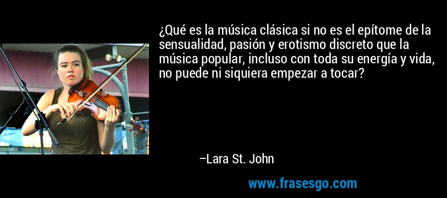 ¿Qué es la música clásica si no es el epítome de la sensualidad, pasión y erotismo discreto que la música popular, incluso con toda su energía y vida, no puede ni siquiera empezar a tocar? – Lara St. John
