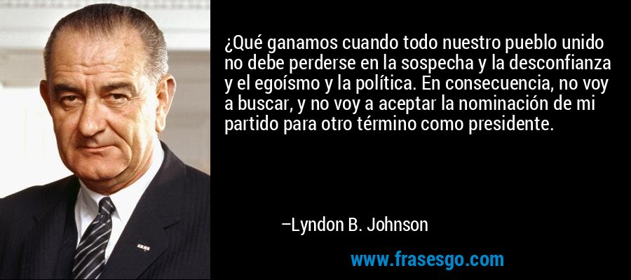 ¿Qué ganamos cuando todo nuestro pueblo unido no debe perderse en la sospecha y la desconfianza y el egoísmo y la política. En consecuencia, no voy a buscar, y no voy a aceptar la nominación de mi partido para otro término como presidente. – Lyndon B. Johnson