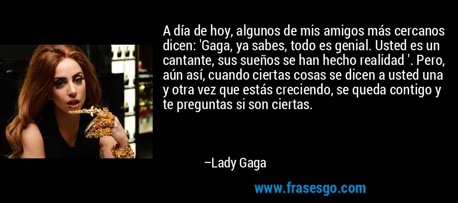 A día de hoy, algunos de mis amigos más cercanos dicen: 'Gaga, ya sabes, todo es genial. Usted es un cantante, sus sueños se han hecho realidad '. Pero, aún así, cuando ciertas cosas se dicen a usted una y otra vez que estás creciendo, se queda contigo y te preguntas si son ciertas. – Lady Gaga