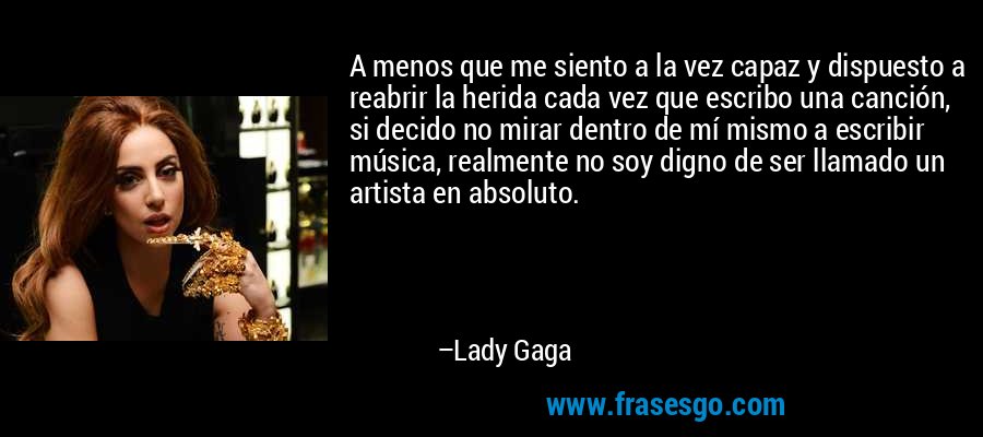 A menos que me siento a la vez capaz y dispuesto a reabrir la herida cada vez que escribo una canción, si decido no mirar dentro de mí mismo a escribir música, realmente no soy digno de ser llamado un artista en absoluto. – Lady Gaga