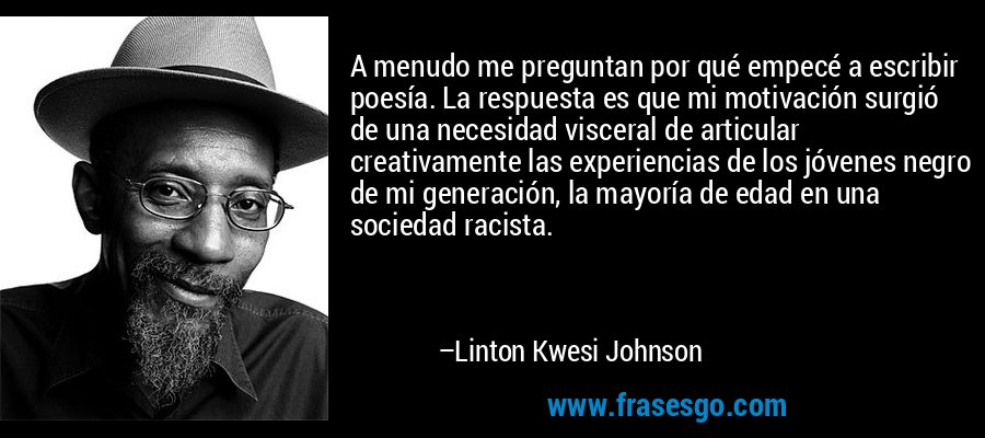 A menudo me preguntan por qué empecé a escribir poesía. La respuesta es que mi motivación surgió de una necesidad visceral de articular creativamente las experiencias de los jóvenes negro de mi generación, la mayoría de edad en una sociedad racista. – Linton Kwesi Johnson