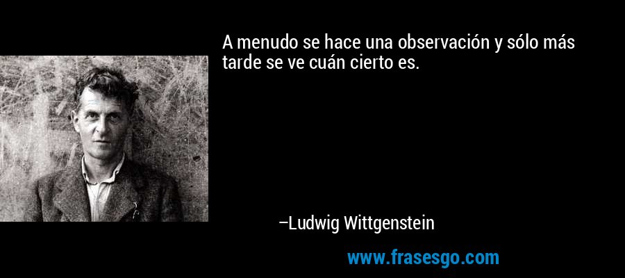 A menudo se hace una observación y sólo más tarde se ve cuán cierto es. – Ludwig Wittgenstein