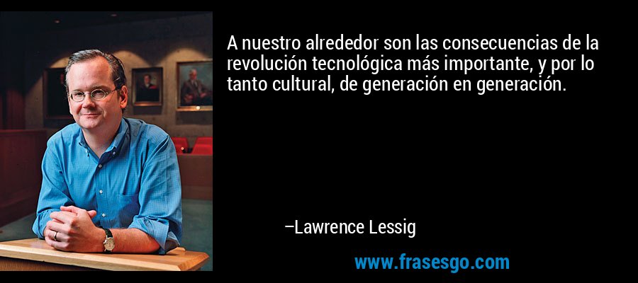 A nuestro alrededor son las consecuencias de la revolución tecnológica más importante, y por lo tanto cultural, de generación en generación. – Lawrence Lessig